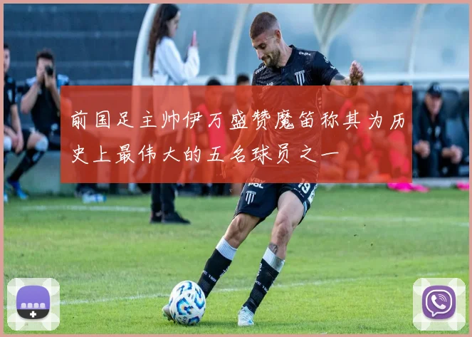 前国足主帅伊万盛赞魔笛称其为历史上最伟大的五名球员之一