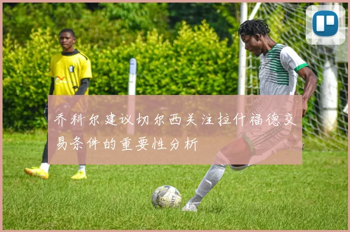 乔科尔建议切尔西关注拉什福德交易条件的重要性分析