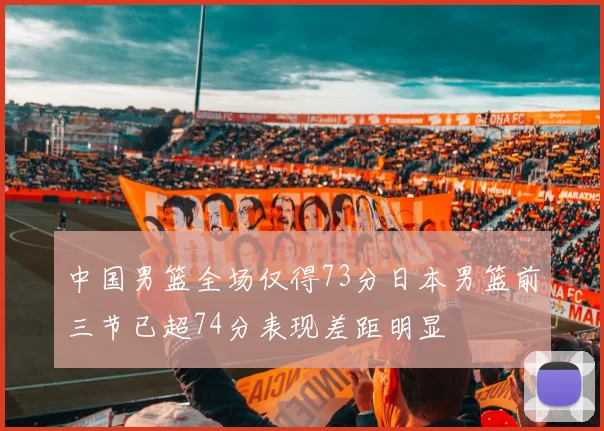 中国男篮全场仅得73分日本男篮前三节已超74分表现差距明显