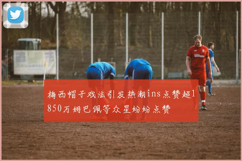 梅西帽子戏法引发热潮ins点赞超1850万姆巴佩等众星纷纷点赞
