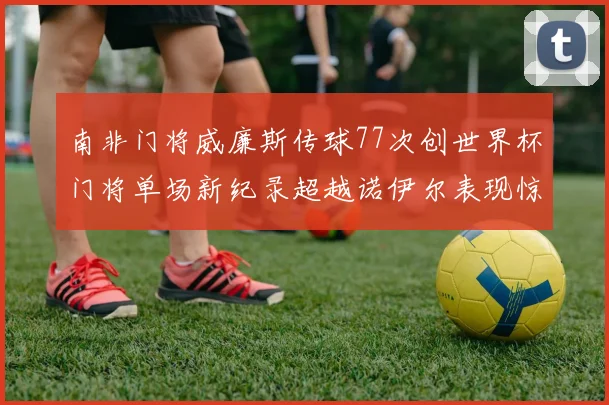 南非门将威廉斯传球77次创世界杯门将单场新纪录超越诺伊尔表现惊艳
