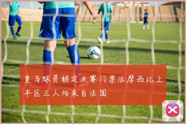 皇马球员锁定决赛门票法摩西比上半区三人均来自法国