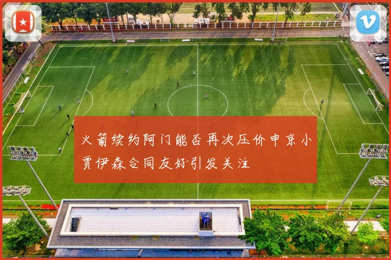 火箭续约阿门能否再次压价申京小贾伊森合同友好引发关注