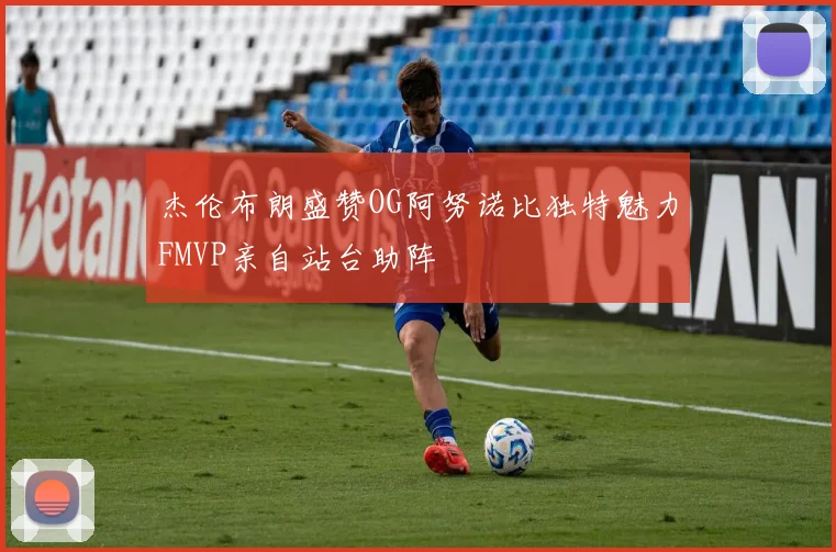 杰伦布朗盛赞OG阿努诺比独特魅力FMVP亲自站台助阵