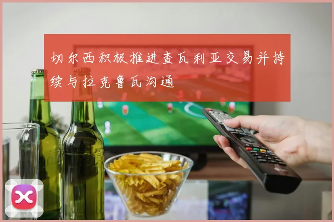 切尔西积极推进查瓦利亚交易并持续与拉克鲁瓦沟通