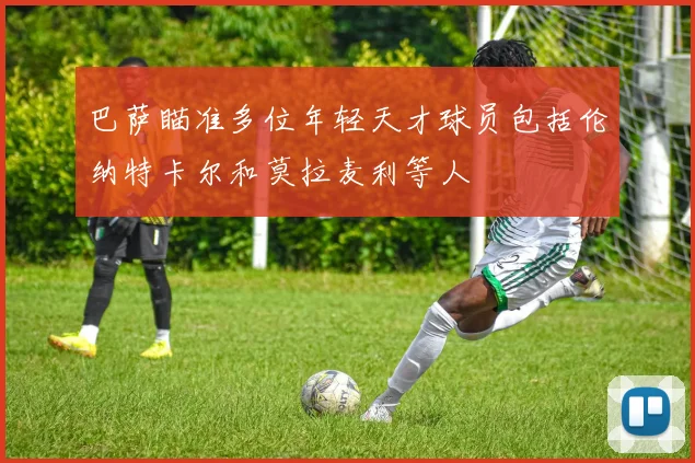 巴萨瞄准多位年轻天才球员包括伦纳特卡尔和莫拉麦利等人