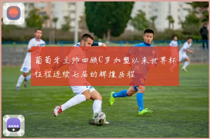 葡萄牙主帅回顾C罗加盟以来世界杯征程连续七届的辉煌历程