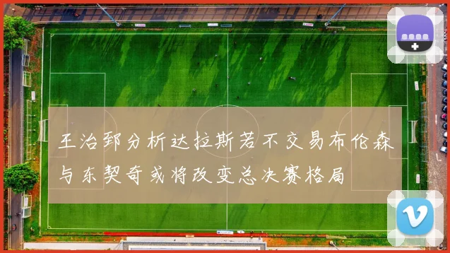 王治郅分析达拉斯若不交易布伦森与东契奇或将改变总决赛格局