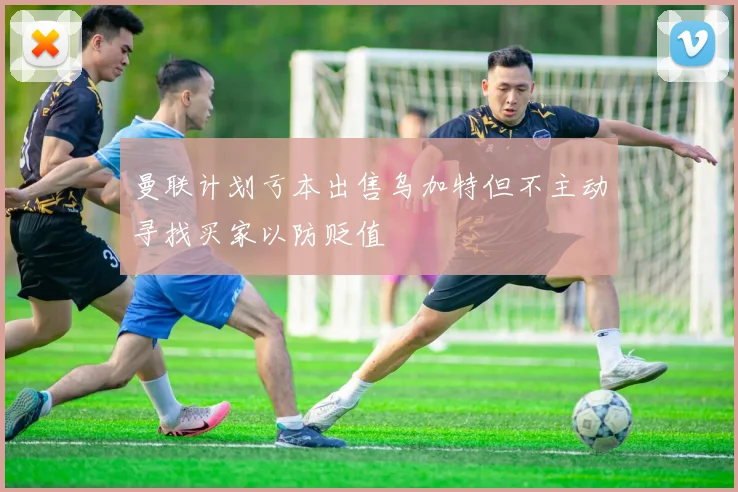 曼联计划亏本出售乌加特但不主动寻找买家以防贬值