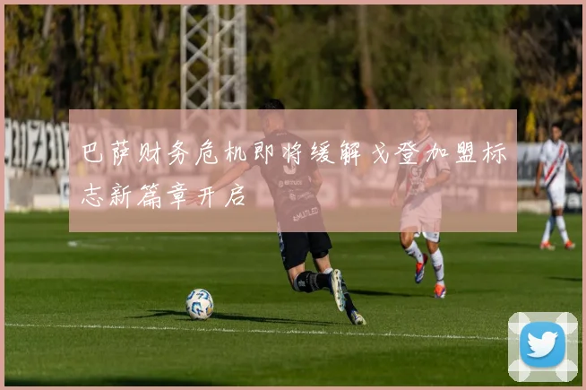 巴萨财务危机即将缓解戈登加盟标志新篇章开启